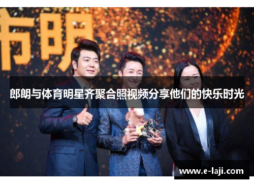 郎朗与体育明星齐聚合照视频分享他们的快乐时光